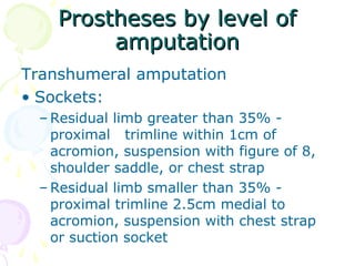 Prostheses by level ofProstheses by level of
amputationamputation
Transhumeral amputation
• Sockets:
– Residual limb greater than 35% -
proximal trimline within 1cm of
acromion, suspension with figure of 8,
shoulder saddle, or chest strap
– Residual limb smaller than 35% -
proximal trimline 2.5cm medial to
acromion, suspension with chest strap
or suction socket
 