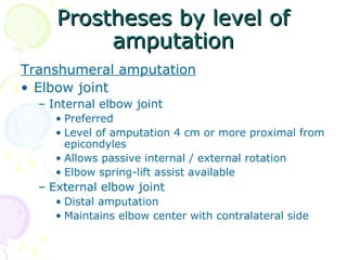 Prostheses by level ofProstheses by level of
amputationamputation
Transhumeral amputation
• Elbow joint
– Internal elbow joint
• Preferred
• Level of amputation 4 cm or more proximal from
epicondyles
• Allows passive internal / external rotation
• Elbow spring-lift assist available
– External elbow joint
• Distal amputation
• Maintains elbow center with contralateral side
 