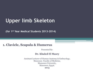 Upper limb Skeleton
(for 1st Year Medical Students 2013-2014)
1. Clavicle, Scapula & Humerus
Presented By:
Dr. Khaled El Masry
Assistant Lecturer of Human Anatomy & Embryology,
Mansoura Faculty of Medicine,
Mansoura University,
Mansoura, Egypt.
2013
 