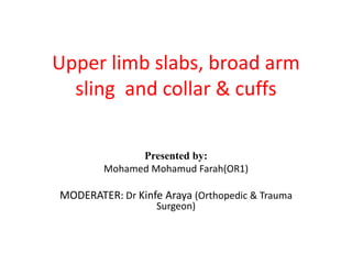 Upper limb slabs, broad arm
sling and collar & cuffs
Presented by:
Mohamed Mohamud Farah(OR1)
MODERATER: Dr Kinfe Araya (Orthopedic & Trauma
Surgeon)
 