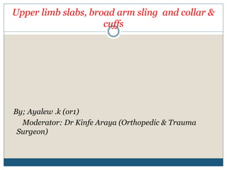 Upper limb slabs, broad arm sling and collar &
cuffs
By; Ayalew .k (or1)
Moderator: Dr Kinfe Araya (Orthopedic & Trauma
Surgeon)
 