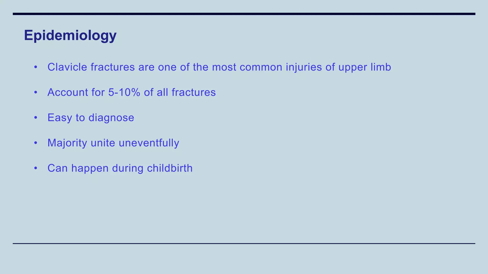 Epidemiology
• Clavicle fractures are one of the most common injuries of upper limb
• Account for 5-10% of all fractures
• Easy to diagnose
• Majority unite uneventfully
• Can happen during childbirth
 