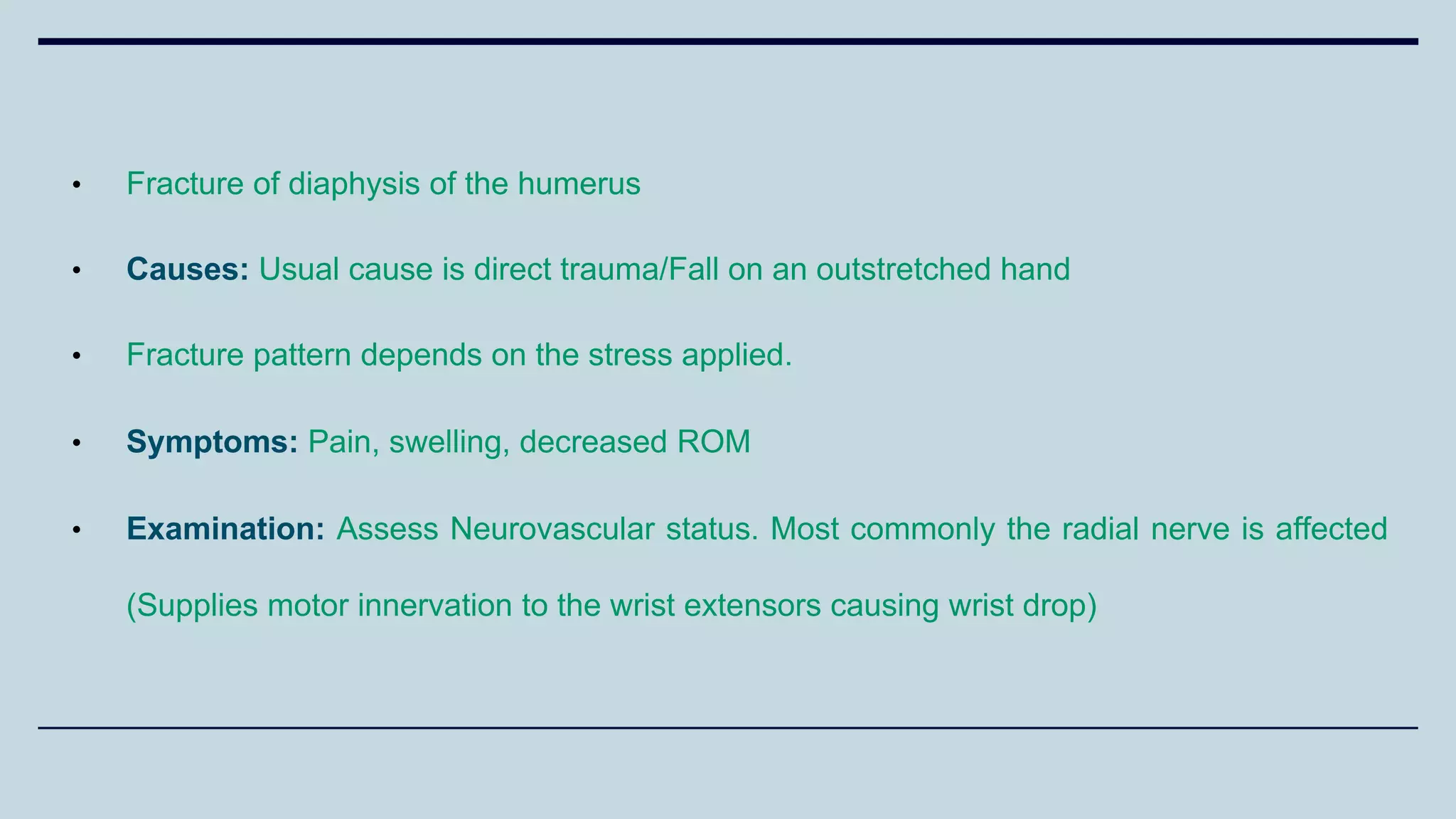 • Fracture of diaphysis of the humerus
• Causes: Usual cause is direct trauma/Fall on an outstretched hand
• Fracture pattern depends on the stress applied.
• Symptoms: Pain, swelling, decreased ROM
• Examination: Assess Neurovascular status. Most commonly the radial nerve is affected
(Supplies motor innervation to the wrist extensors causing wrist drop)
 