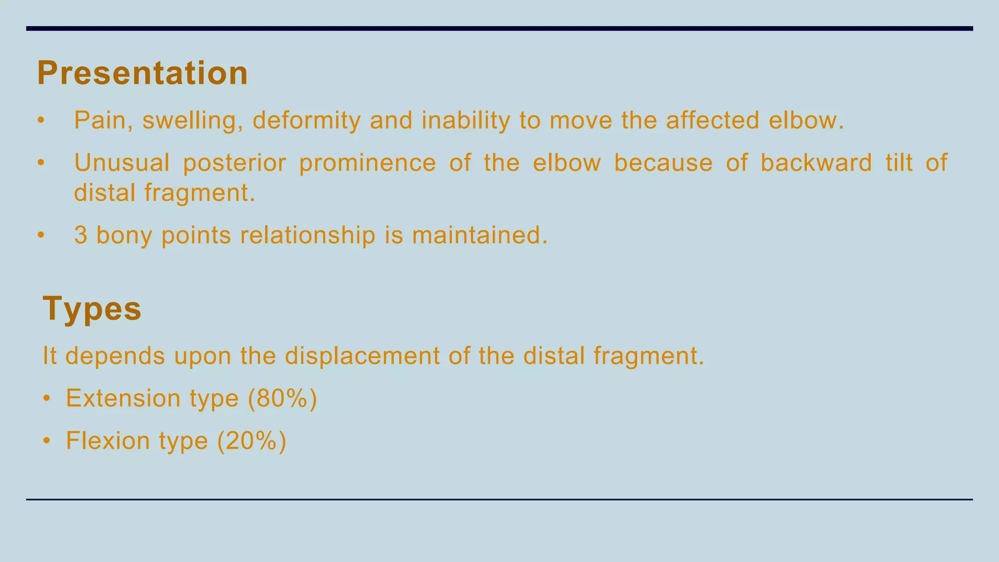 Types
It depends upon the displacement of the distal fragment.
• Extension type (80%)
• Flexion type (20%)
Presentation
• Pain, swelling, deformity and inability to move the affected elbow.
• Unusual posterior prominence of the elbow because of backward tilt of
distal fragment.
• 3 bony points relationship is maintained.
 