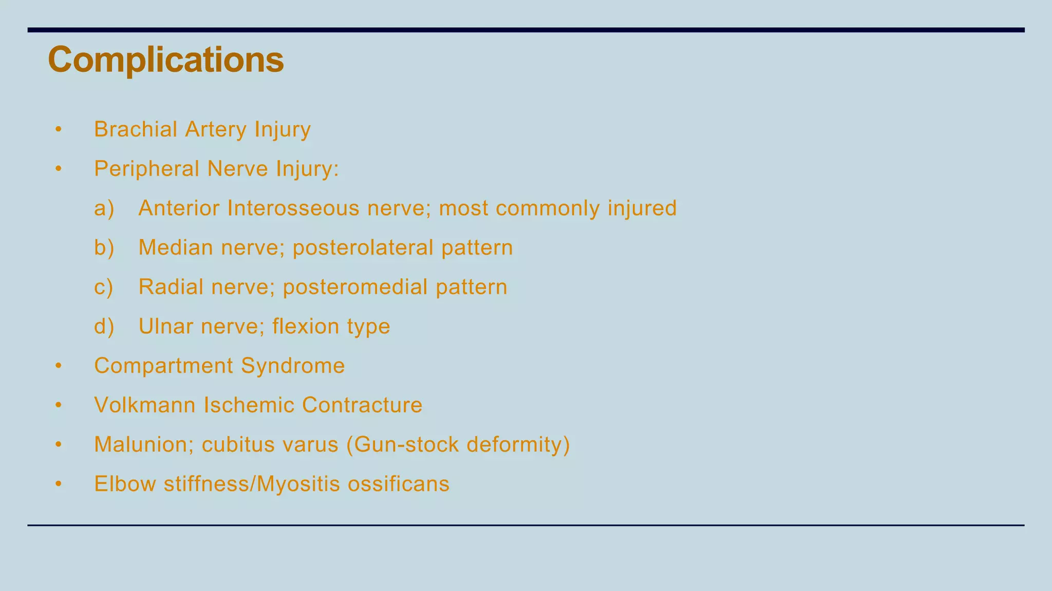 • Brachial Artery Injury
• Peripheral Nerve Injury:
a) Anterior Interosseous nerve; most commonly injured
b) Median nerve; posterolateral pattern
c) Radial nerve; posteromedial pattern
d) Ulnar nerve; flexion type
• Compartment Syndrome
• Volkmann Ischemic Contracture
• Malunion; cubitus varus (Gun-stock deformity)
• Elbow stiffness/Myositis ossificans
Complications
 