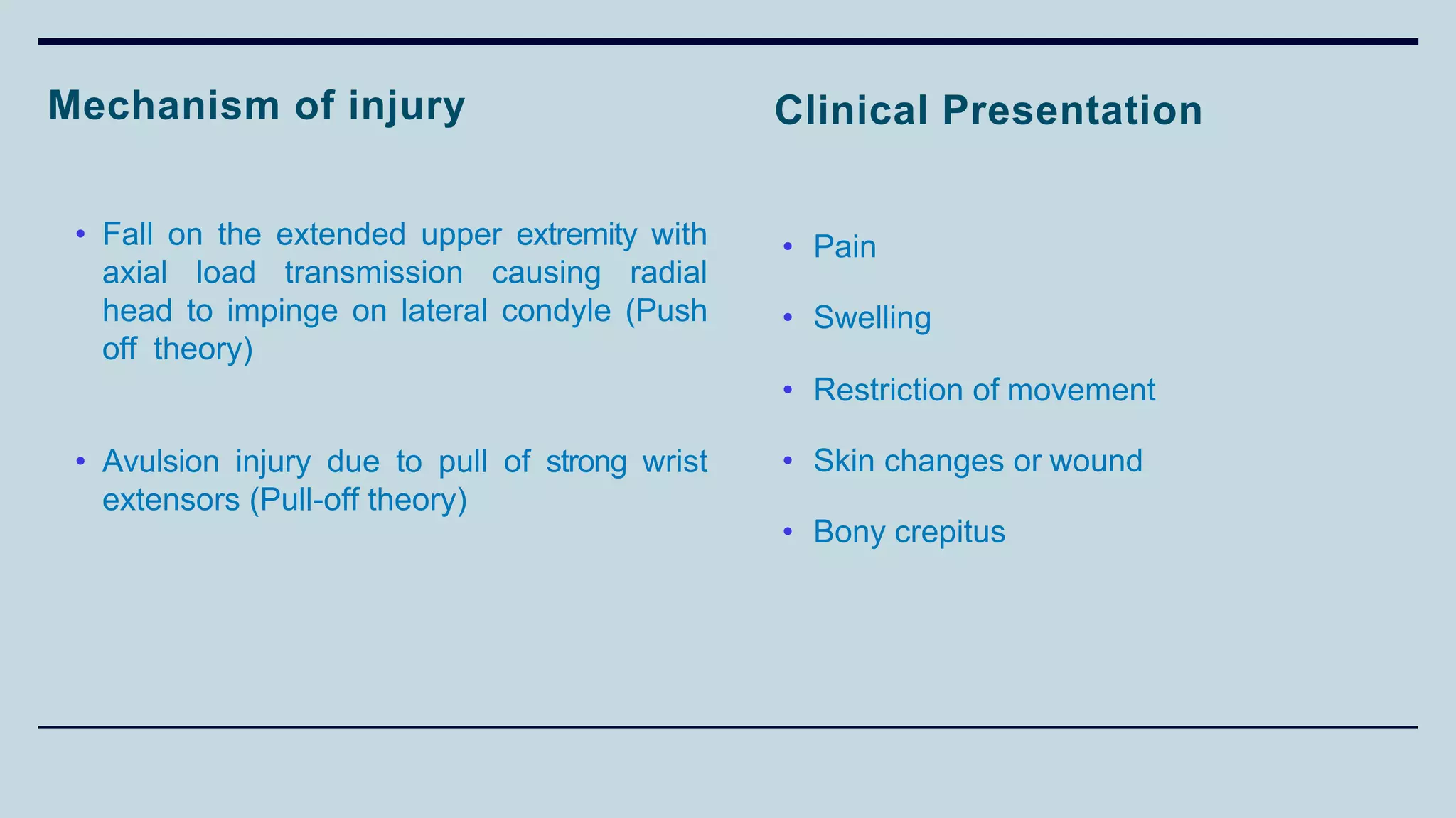 Clinical Presentation
• Pain
• Swelling
• Restriction of movement
• Skin changes or wound
• Bony crepitus
Mechanism of injury
• Fall on the extended upper extremity with
axial load transmission causing radial
head to impinge on lateral condyle (Push
off theory)
• Avulsion injury due to pull of strong wrist
extensors (Pull-off theory)
 