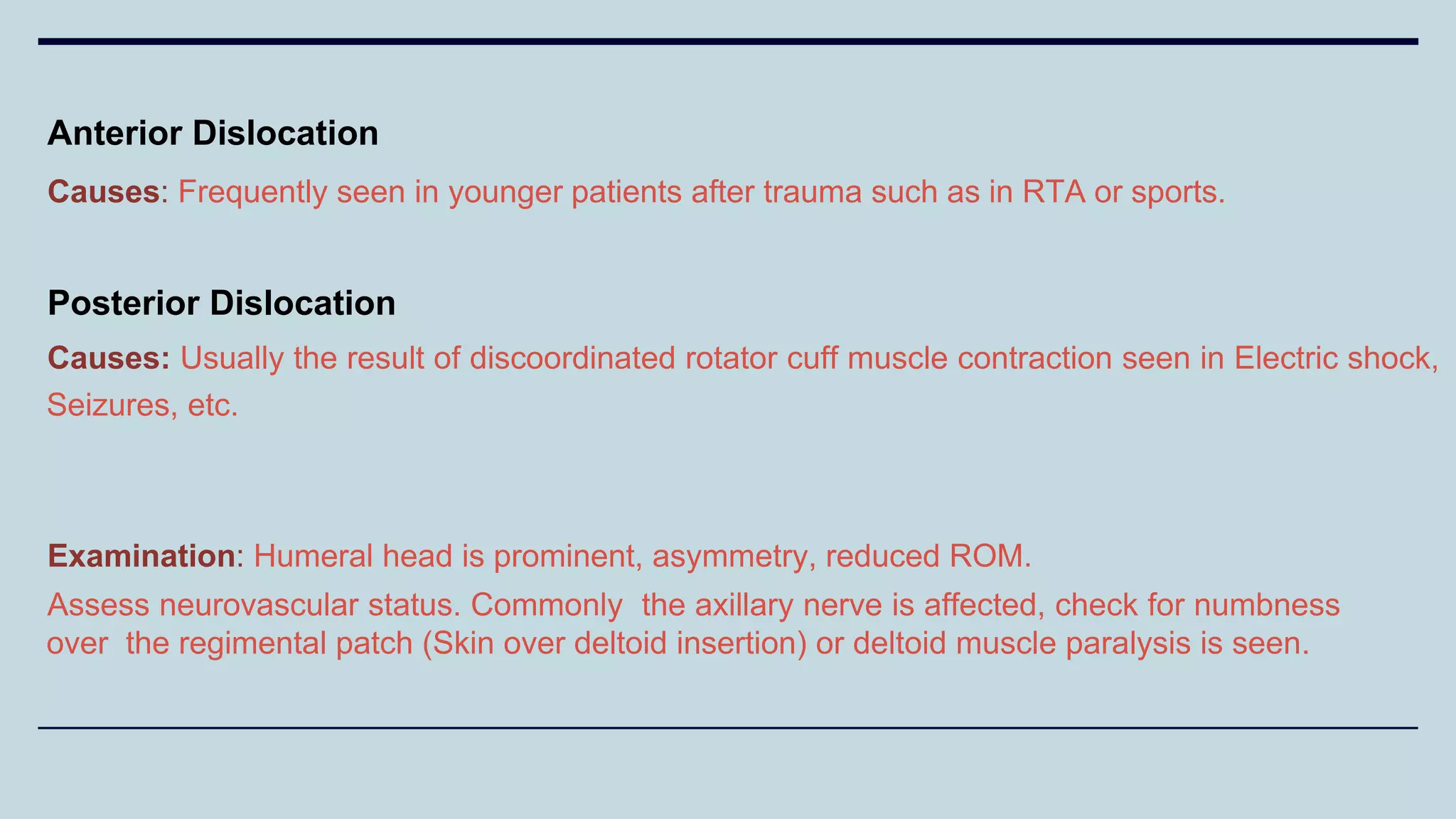 Anterior Dislocation
Causes: Frequently seen in younger patients after trauma such as in RTA or sports.
Posterior Dislocation
Causes: Usually the result of discoordinated rotator cuff muscle contraction seen in Electric shock,
Seizures, etc.
Examination: Humeral head is prominent, asymmetry, reduced ROM.
Assess neurovascular status. Commonly the axillary nerve is affected, check for numbness
over the regimental patch (Skin over deltoid insertion) or deltoid muscle paralysis is seen.
 