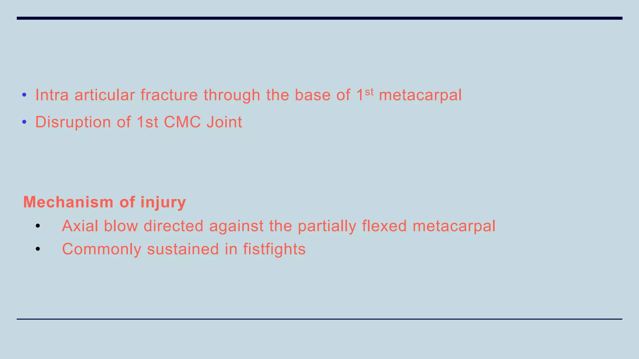 • Intra articular fracture through the base of 1st metacarpal
• Disruption of 1st CMC Joint
Mechanism of injury
• Axial blow directed against the partially flexed metacarpal
• Commonly sustained in fistfights
 