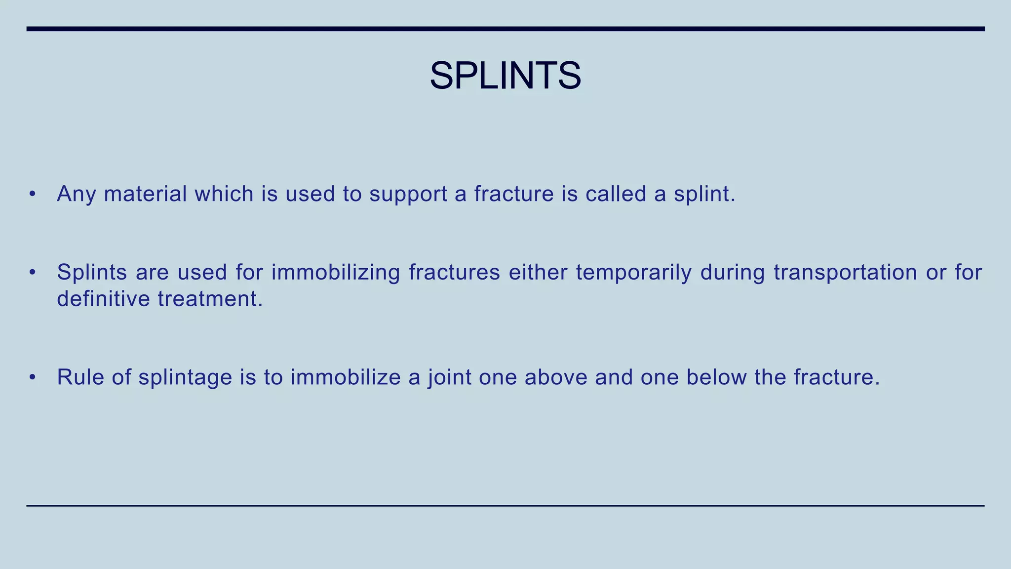 • Any material which is used to support a fracture is called a splint.
• Splints are used for immobilizing fractures either temporarily during transportation or for
definitive treatment.
• Rule of splintage is to immobilize a joint one above and one below the fracture.
SPLINTS
 