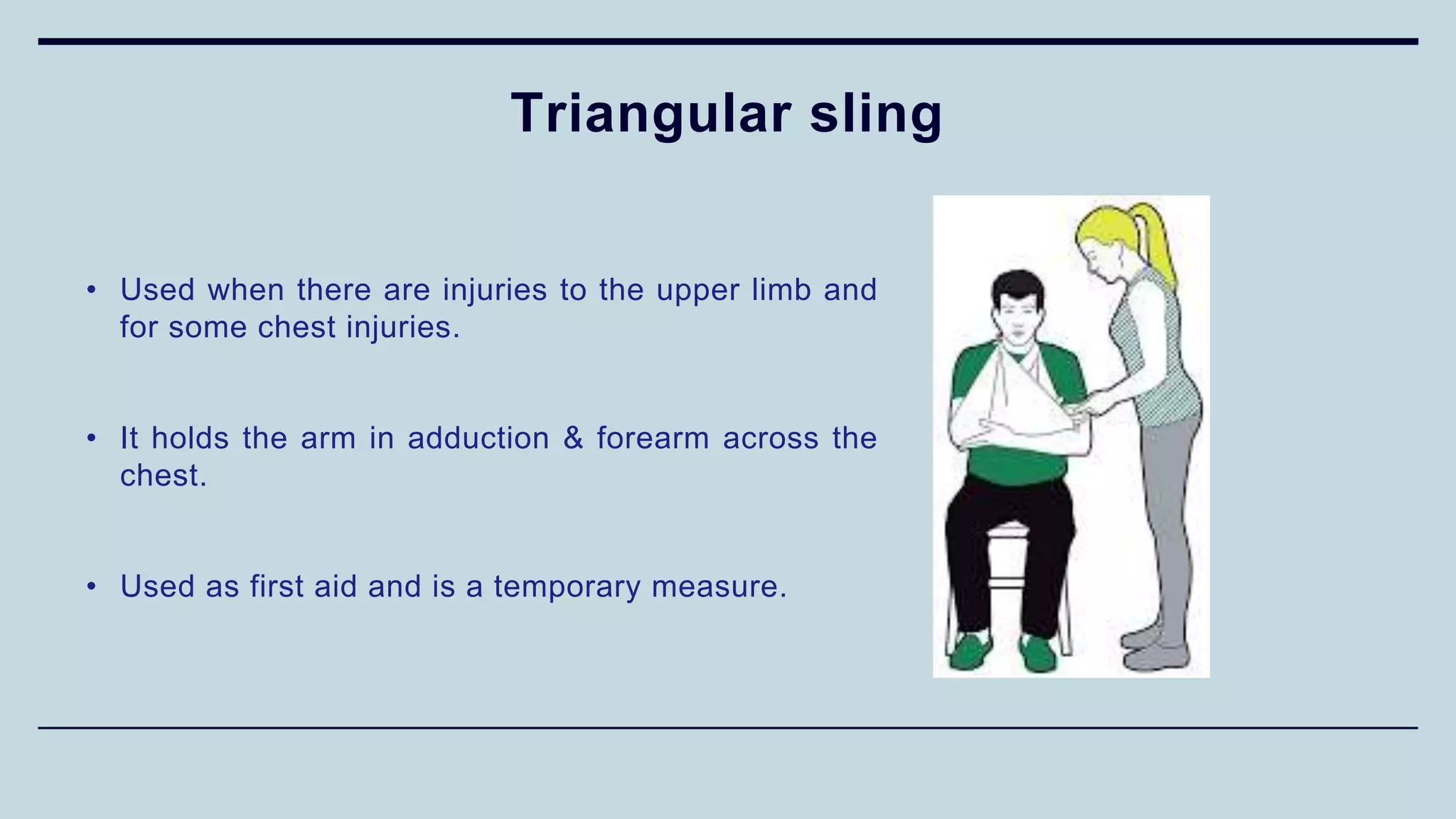 Triangular sling
• Used when there are injuries to the upper limb and
for some chest injuries.
• It holds the arm in adduction & forearm across the
chest.
• Used as first aid and is a temporary measure.
 