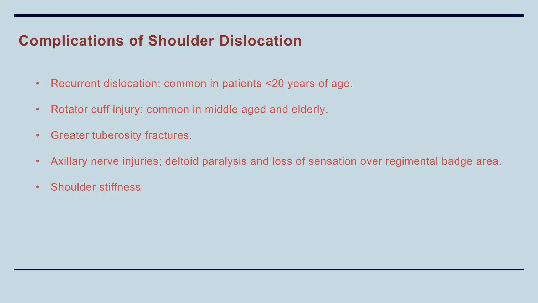Complications of Shoulder Dislocation
• Recurrent dislocation; common in patients <20 years of age.
• Rotator cuff injury; common in middle aged and elderly.
• Greater tuberosity fractures.
• Axillary nerve injuries; deltoid paralysis and loss of sensation over regimental badge area.
• Shoulder stiffness
 
