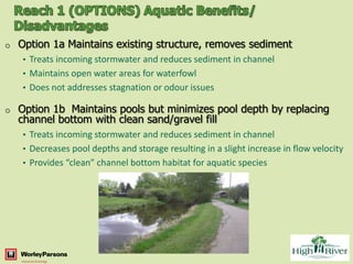 o   Option 1a Maintains existing structure, removes sediment
    • Treats incoming stormwater and reduces sediment in channel
    • Maintains open water areas for waterfowl
    • Does not addresses stagnation or odour issues

o   Option 1b Maintains pools but minimizes pool depth by replacing
    channel bottom with clean sand/gravel fill
    • Treats incoming stormwater and reduces sediment in channel
    • Decreases pool depths and storage resulting in a slight increase in flow velocity
    • Provides “clean” channel bottom habitat for aquatic species
 