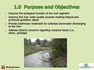 o   Improve the ecological function of the river segment
o   Improve the river water quality towards meeting federal and
    provincial guideline values
o   Provide preliminary treatment for collected stormwater discharging
    to the river
o   Address citizen’s concerns regarding nuisance issues (i.e.
    odour, garbage)
 