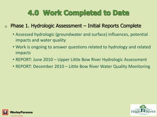 o   Phase 1. Hydrologic Assessment – Initial Reports Complete
    • Assessed hydrologic (groundwater and surface) influences, potential
      impacts and water quality
    • Work is ongoing to answer questions related to hydrology and related
      impacts
    • REPORT: June 2010 – Upper Little Bow River Hydrologic Assessment
    • REPORT: December 2010 – Little Bow River Water Quality Monitoring
 