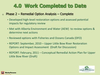 o   Phase 2 – Remedial Option Analysis – Complete
    • Developed high-level restoration options and assessed potential
      impacts for regulatory review
    • Met with Alberta Environment and Water (AEW) to review options &
      determine next actions
    • Reviewed options with Fisheries and Oceans Canada (DFO)

    • REPORT: September, 2010 – Upper Little Bow River Restoration
      Options and Impact Assessment (Draft for Discussion)
    • REPORT: February, 2011 – Conceptual Remedial Action Plan for Upper
      Little Bow River (Draft)
 