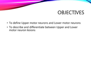 OBJECTIVES
• To define Upper motor neurons and Lower motor neurons
• To describe and differentiate between Upper and Lower
motor neuron lesions
 