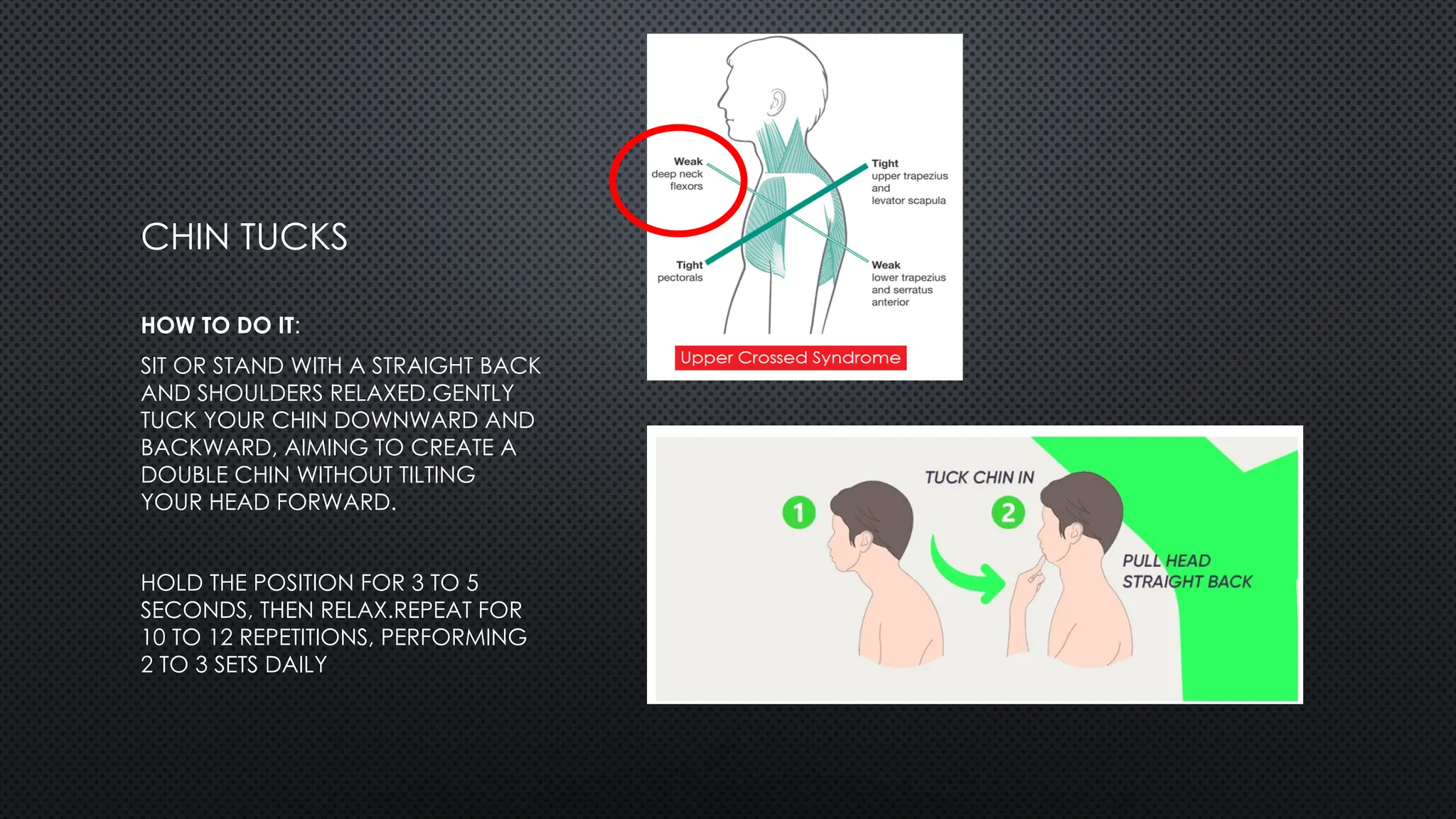 CHIN TUCKS
HOW TO DO IT:
SIT OR STAND WITH A STRAIGHT BACK
AND SHOULDERS RELAXED.GENTLY
TUCK YOUR CHIN DOWNWARD AND
BACKWARD, AIMING TO CREATE A
DOUBLE CHIN WITHOUT TILTING
YOUR HEAD FORWARD.
HOLD THE POSITION FOR 3 TO 5
SECONDS, THEN RELAX.REPEAT FOR
10 TO 12 REPETITIONS, PERFORMING
2 TO 3 SETS DAILY
 