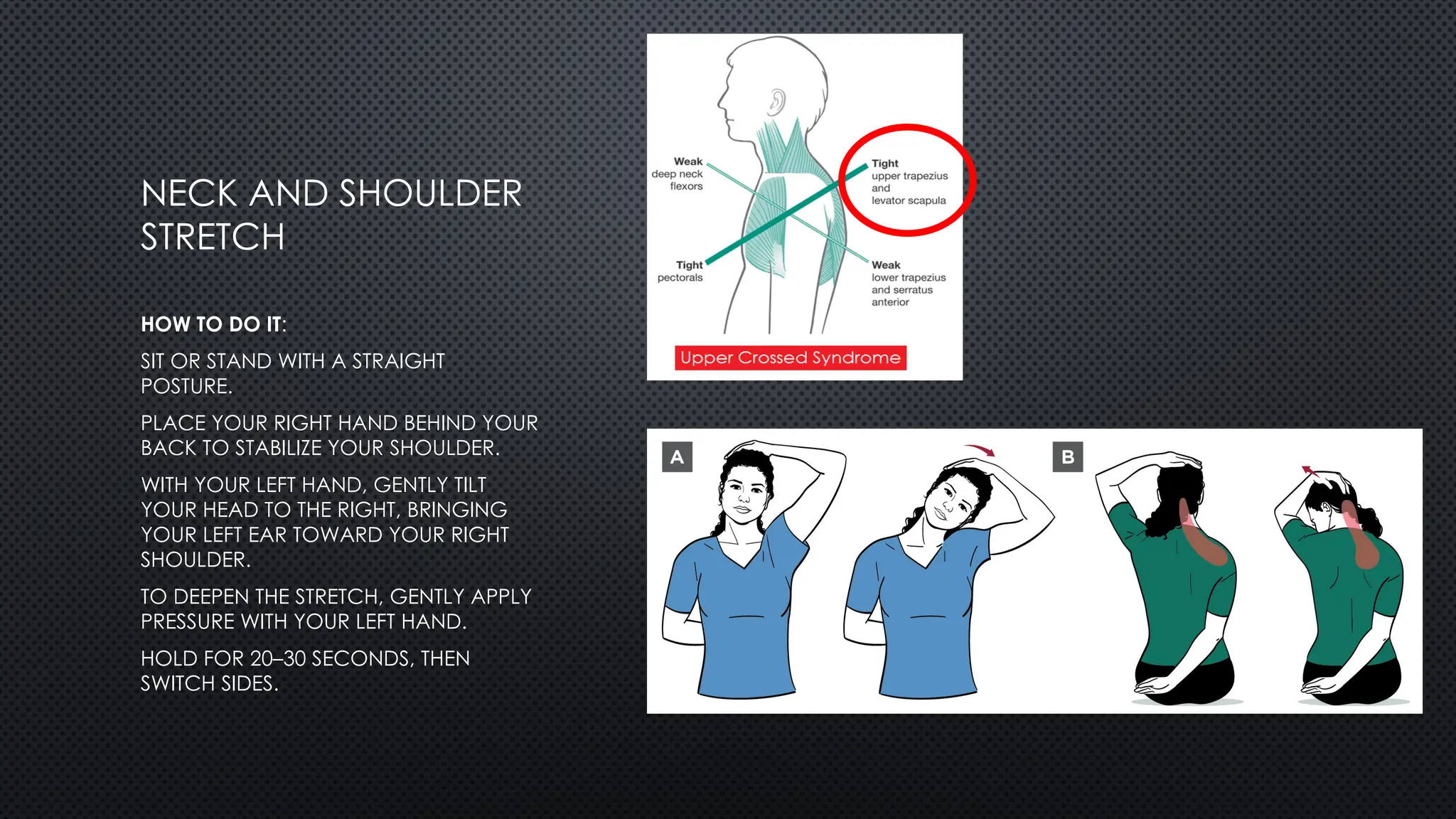 NECK AND SHOULDER
STRETCH
HOW TO DO IT:
SIT OR STAND WITH A STRAIGHT
POSTURE.
PLACE YOUR RIGHT HAND BEHIND YOUR
BACK TO STABILIZE YOUR SHOULDER.
WITH YOUR LEFT HAND, GENTLY TILT
YOUR HEAD TO THE RIGHT, BRINGING
YOUR LEFT EAR TOWARD YOUR RIGHT
SHOULDER.
TO DEEPEN THE STRETCH, GENTLY APPLY
PRESSURE WITH YOUR LEFT HAND.
HOLD FOR 20–30 SECONDS, THEN
SWITCH SIDES.
 