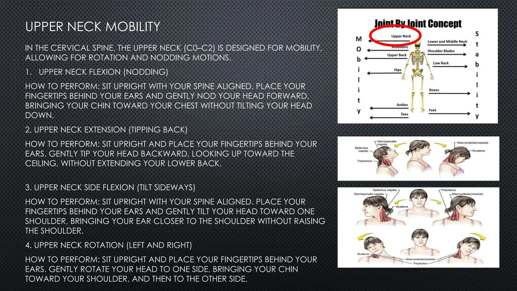 UPPER NECK MOBILITY
IN THE CERVICAL SPINE, THE UPPER NECK (C0–C2) IS DESIGNED FOR MOBILITY,
ALLOWING FOR ROTATION AND NODDING MOTIONS.
1. UPPER NECK FLEXION (NODDING)
HOW TO PERFORM: SIT UPRIGHT WITH YOUR SPINE ALIGNED. PLACE YOUR
FINGERTIPS BEHIND YOUR EARS AND GENTLY NOD YOUR HEAD FORWARD,
BRINGING YOUR CHIN TOWARD YOUR CHEST WITHOUT TILTING YOUR HEAD
DOWN.
2. UPPER NECK EXTENSION (TIPPING BACK)
HOW TO PERFORM: SIT UPRIGHT AND PLACE YOUR FINGERTIPS BEHIND YOUR
EARS. GENTLY TIP YOUR HEAD BACKWARD, LOOKING UP TOWARD THE
CEILING, WITHOUT EXTENDING YOUR LOWER BACK.
3. UPPER NECK SIDE FLEXION (TILT SIDEWAYS)
HOW TO PERFORM: SIT UPRIGHT WITH YOUR SPINE ALIGNED. PLACE YOUR
FINGERTIPS BEHIND YOUR EARS AND GENTLY TILT YOUR HEAD TOWARD ONE
SHOULDER, BRINGING YOUR EAR CLOSER TO THE SHOULDER WITHOUT RAISING
THE SHOULDER.
4. UPPER NECK ROTATION (LEFT AND RIGHT)
HOW TO PERFORM: SIT UPRIGHT AND PLACE YOUR FINGERTIPS BEHIND YOUR
EARS. GENTLY ROTATE YOUR HEAD TO ONE SIDE, BRINGING YOUR CHIN
TOWARD YOUR SHOULDER, AND THEN TO THE OTHER SIDE.
 