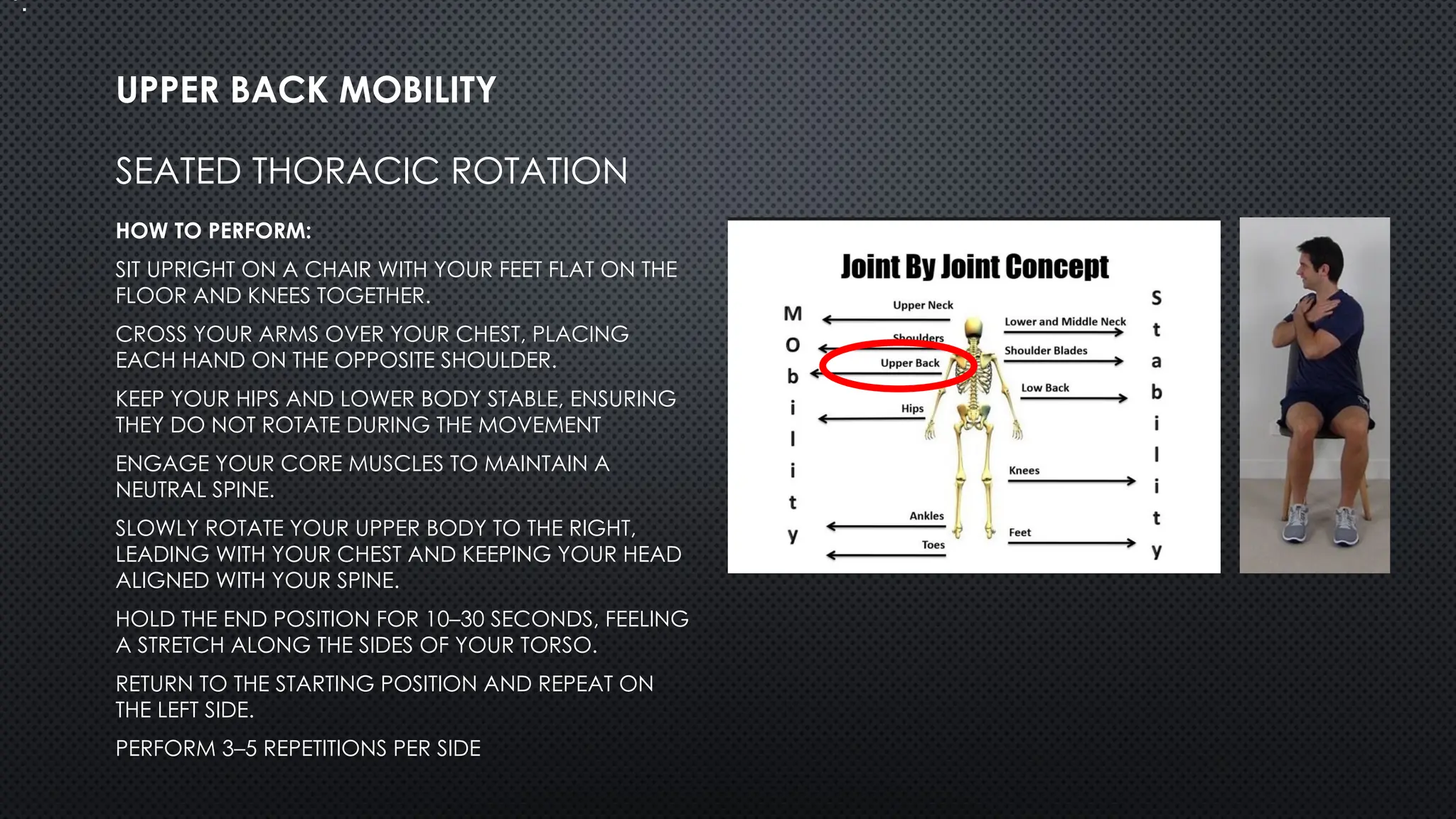 SEATED THORACIC ROTATION
HOW TO PERFORM:
SIT UPRIGHT ON A CHAIR WITH YOUR FEET FLAT ON THE
FLOOR AND KNEES TOGETHER.
CROSS YOUR ARMS OVER YOUR CHEST, PLACING
EACH HAND ON THE OPPOSITE SHOULDER.
KEEP YOUR HIPS AND LOWER BODY STABLE, ENSURING
THEY DO NOT ROTATE DURING THE MOVEMENT
ENGAGE YOUR CORE MUSCLES TO MAINTAIN A
NEUTRAL SPINE.
SLOWLY ROTATE YOUR UPPER BODY TO THE RIGHT,
LEADING WITH YOUR CHEST AND KEEPING YOUR HEAD
ALIGNED WITH YOUR SPINE.
HOLD THE END POSITION FOR 10–30 SECONDS, FEELING
A STRETCH ALONG THE SIDES OF YOUR TORSO.
RETURN TO THE STARTING POSITION AND REPEAT ON
THE LEFT SIDE.
PERFORM 3–5 REPETITIONS PER SIDE
UPPER BACK MOBILITY
•.
 