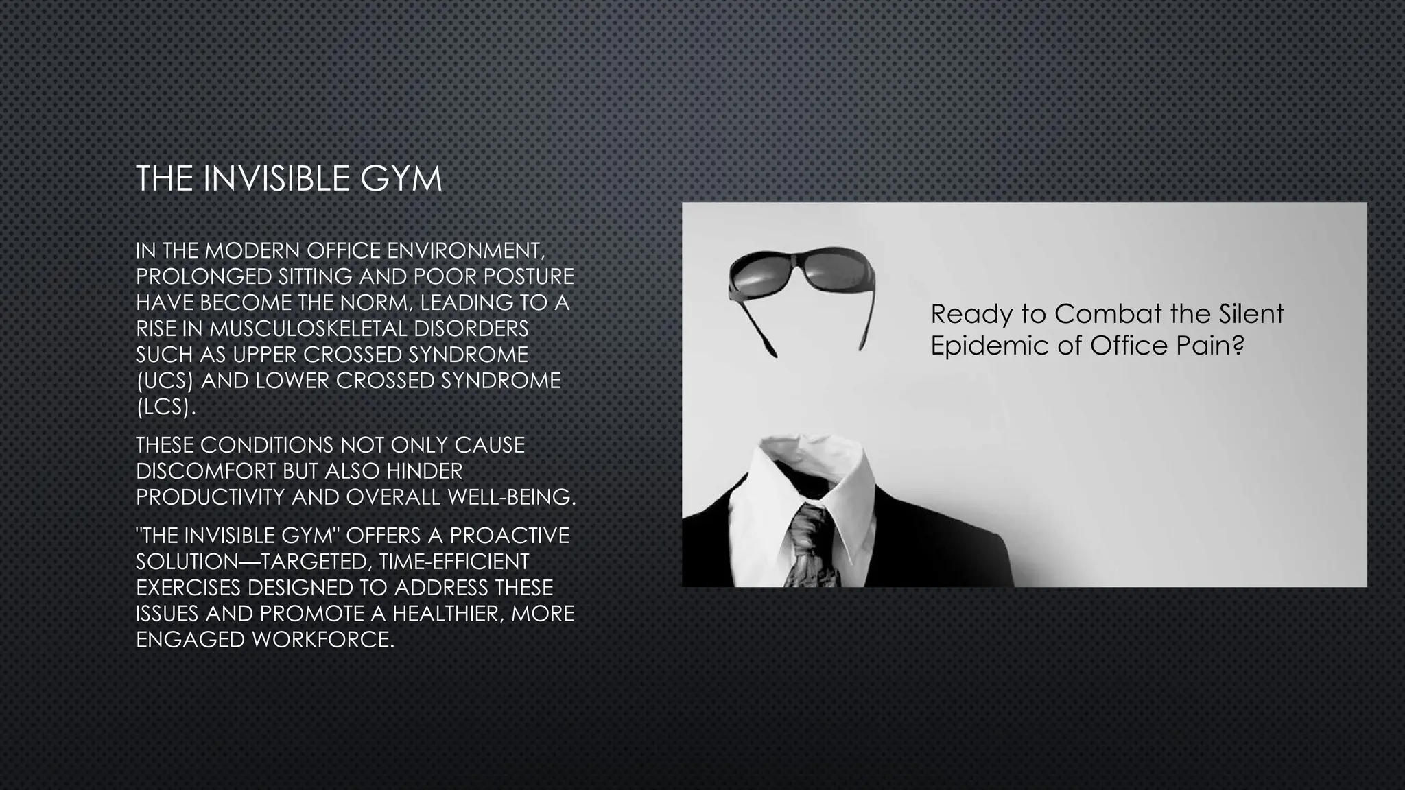 IN THE MODERN OFFICE ENVIRONMENT,
PROLONGED SITTING AND POOR POSTURE
HAVE BECOME THE NORM, LEADING TO A
RISE IN MUSCULOSKELETAL DISORDERS
SUCH AS UPPER CROSSED SYNDROME
(UCS) AND LOWER CROSSED SYNDROME
(LCS).
THESE CONDITIONS NOT ONLY CAUSE
DISCOMFORT BUT ALSO HINDER
PRODUCTIVITY AND OVERALL WELL-BEING.
"THE INVISIBLE GYM" OFFERS A PROACTIVE
SOLUTION—TARGETED, TIME-EFFICIENT
EXERCISES DESIGNED TO ADDRESS THESE
ISSUES AND PROMOTE A HEALTHIER, MORE
ENGAGED WORKFORCE.
THE INVISIBLE GYM
Ready to Combat the Silent
Epidemic of Office Pain?
 