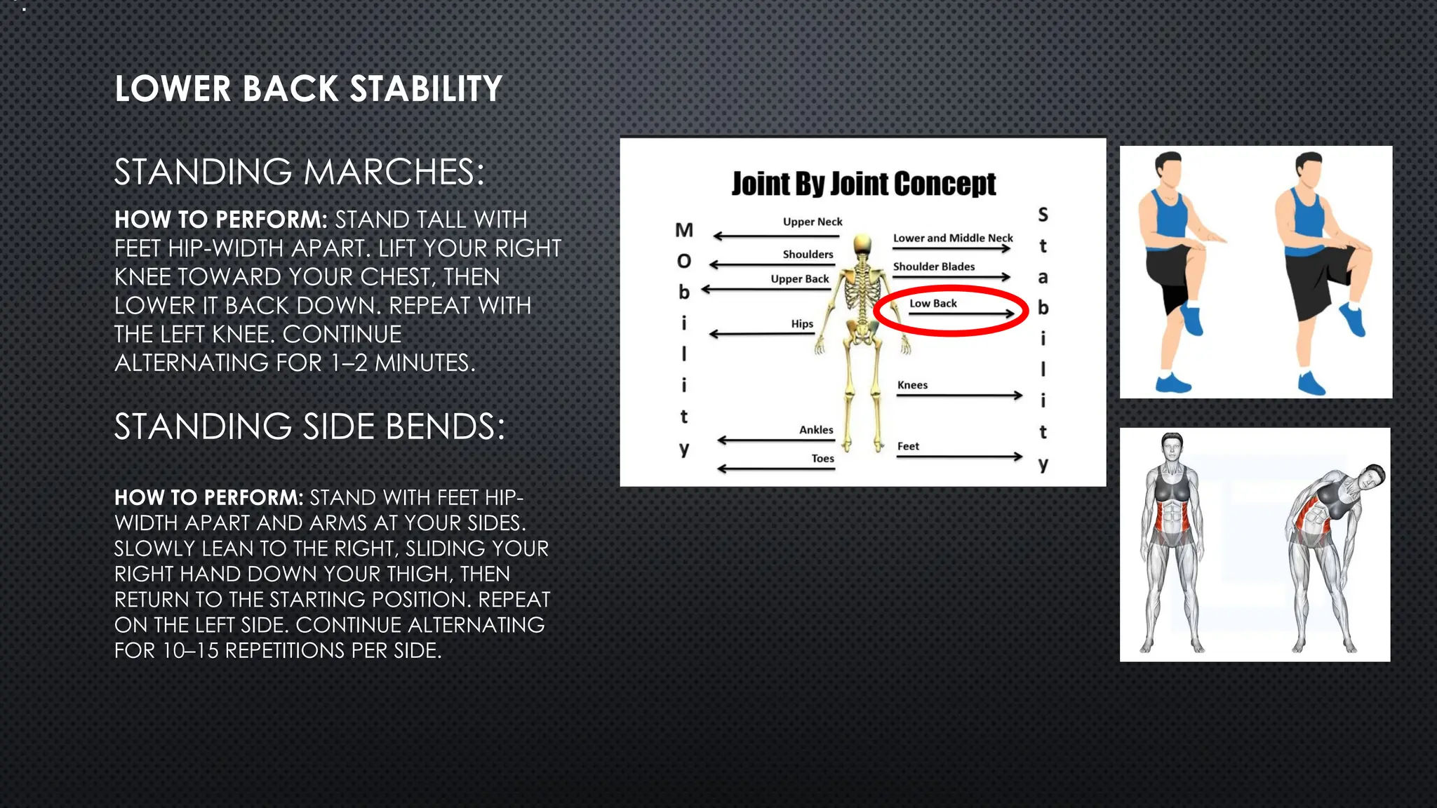 STANDING MARCHES:
HOW TO PERFORM: STAND TALL WITH
FEET HIP-WIDTH APART. LIFT YOUR RIGHT
KNEE TOWARD YOUR CHEST, THEN
LOWER IT BACK DOWN. REPEAT WITH
THE LEFT KNEE. CONTINUE
ALTERNATING FOR 1–2 MINUTES.
LOWER BACK STABILITY
•.
HOW TO PERFORM: STAND WITH FEET HIP-
WIDTH APART AND ARMS AT YOUR SIDES.
SLOWLY LEAN TO THE RIGHT, SLIDING YOUR
RIGHT HAND DOWN YOUR THIGH, THEN
RETURN TO THE STARTING POSITION. REPEAT
ON THE LEFT SIDE. CONTINUE ALTERNATING
FOR 10–15 REPETITIONS PER SIDE.
STANDING SIDE BENDS:
 
