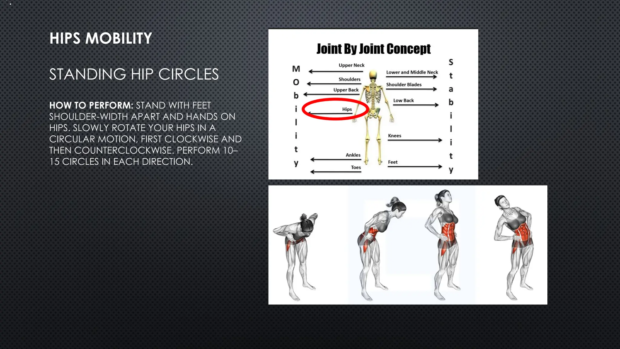 STANDING HIP CIRCLES
HOW TO PERFORM: STAND WITH FEET
SHOULDER-WIDTH APART AND HANDS ON
HIPS. SLOWLY ROTATE YOUR HIPS IN A
CIRCULAR MOTION, FIRST CLOCKWISE AND
THEN COUNTERCLOCKWISE. PERFORM 10–
15 CIRCLES IN EACH DIRECTION.
HIPS MOBILITY
•.
 