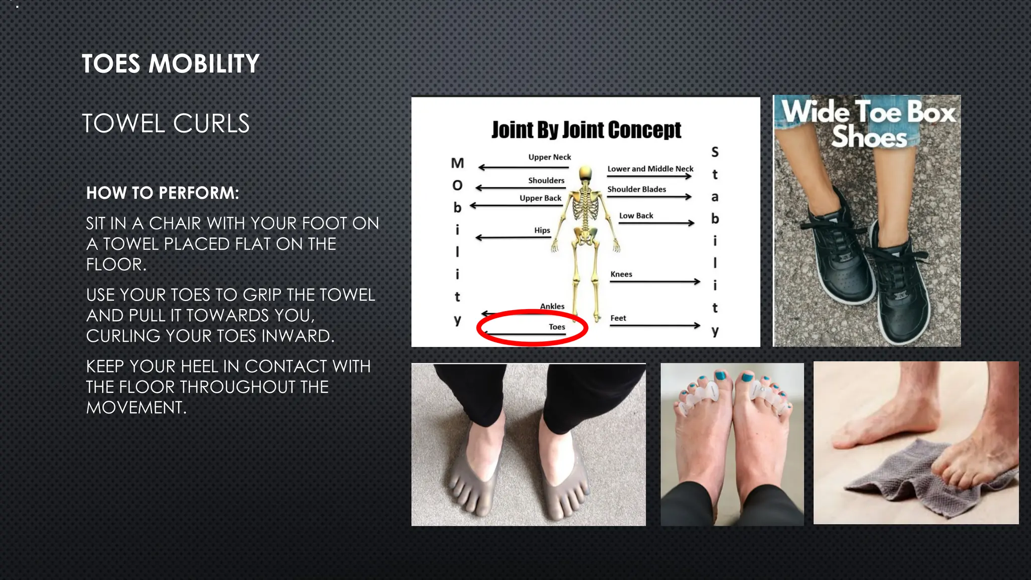 TOWEL CURLS
HOW TO PERFORM:
SIT IN A CHAIR WITH YOUR FOOT ON
A TOWEL PLACED FLAT ON THE
FLOOR.
USE YOUR TOES TO GRIP THE TOWEL
AND PULL IT TOWARDS YOU,
CURLING YOUR TOES INWARD.
KEEP YOUR HEEL IN CONTACT WITH
THE FLOOR THROUGHOUT THE
MOVEMENT.
TOES MOBILITY
•.
 