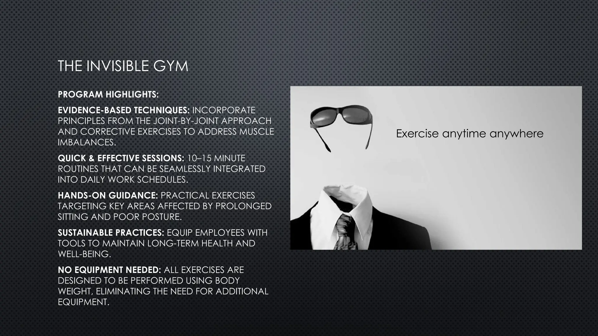 PROGRAM HIGHLIGHTS:
EVIDENCE-BASED TECHNIQUES: INCORPORATE
PRINCIPLES FROM THE JOINT-BY-JOINT APPROACH
AND CORRECTIVE EXERCISES TO ADDRESS MUSCLE
IMBALANCES.
QUICK & EFFECTIVE SESSIONS: 10–15 MINUTE
ROUTINES THAT CAN BE SEAMLESSLY INTEGRATED
INTO DAILY WORK SCHEDULES.
HANDS-ON GUIDANCE: PRACTICAL EXERCISES
TARGETING KEY AREAS AFFECTED BY PROLONGED
SITTING AND POOR POSTURE.
SUSTAINABLE PRACTICES: EQUIP EMPLOYEES WITH
TOOLS TO MAINTAIN LONG-TERM HEALTH AND
WELL-BEING.
NO EQUIPMENT NEEDED: ALL EXERCISES ARE
DESIGNED TO BE PERFORMED USING BODY
WEIGHT, ELIMINATING THE NEED FOR ADDITIONAL
EQUIPMENT.
THE INVISIBLE GYM
Exercise anytime anywhere
 