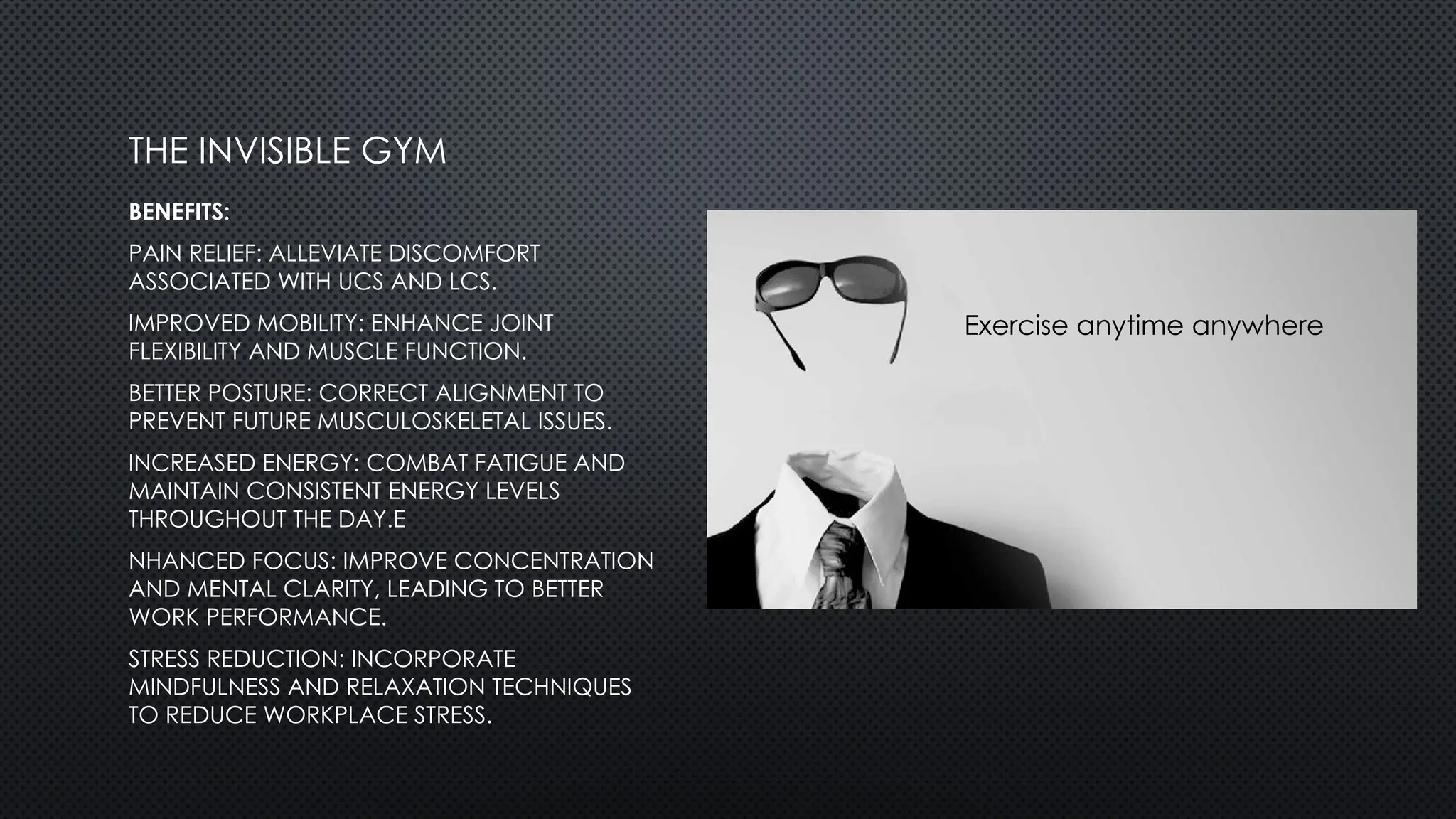 BENEFITS:
PAIN RELIEF: ALLEVIATE DISCOMFORT
ASSOCIATED WITH UCS AND LCS.
IMPROVED MOBILITY: ENHANCE JOINT
FLEXIBILITY AND MUSCLE FUNCTION.
BETTER POSTURE: CORRECT ALIGNMENT TO
PREVENT FUTURE MUSCULOSKELETAL ISSUES.
INCREASED ENERGY: COMBAT FATIGUE AND
MAINTAIN CONSISTENT ENERGY LEVELS
THROUGHOUT THE DAY.E
NHANCED FOCUS: IMPROVE CONCENTRATION
AND MENTAL CLARITY, LEADING TO BETTER
WORK PERFORMANCE.
STRESS REDUCTION: INCORPORATE
MINDFULNESS AND RELAXATION TECHNIQUES
TO REDUCE WORKPLACE STRESS.
THE INVISIBLE GYM
Exercise anytime anywhere
 