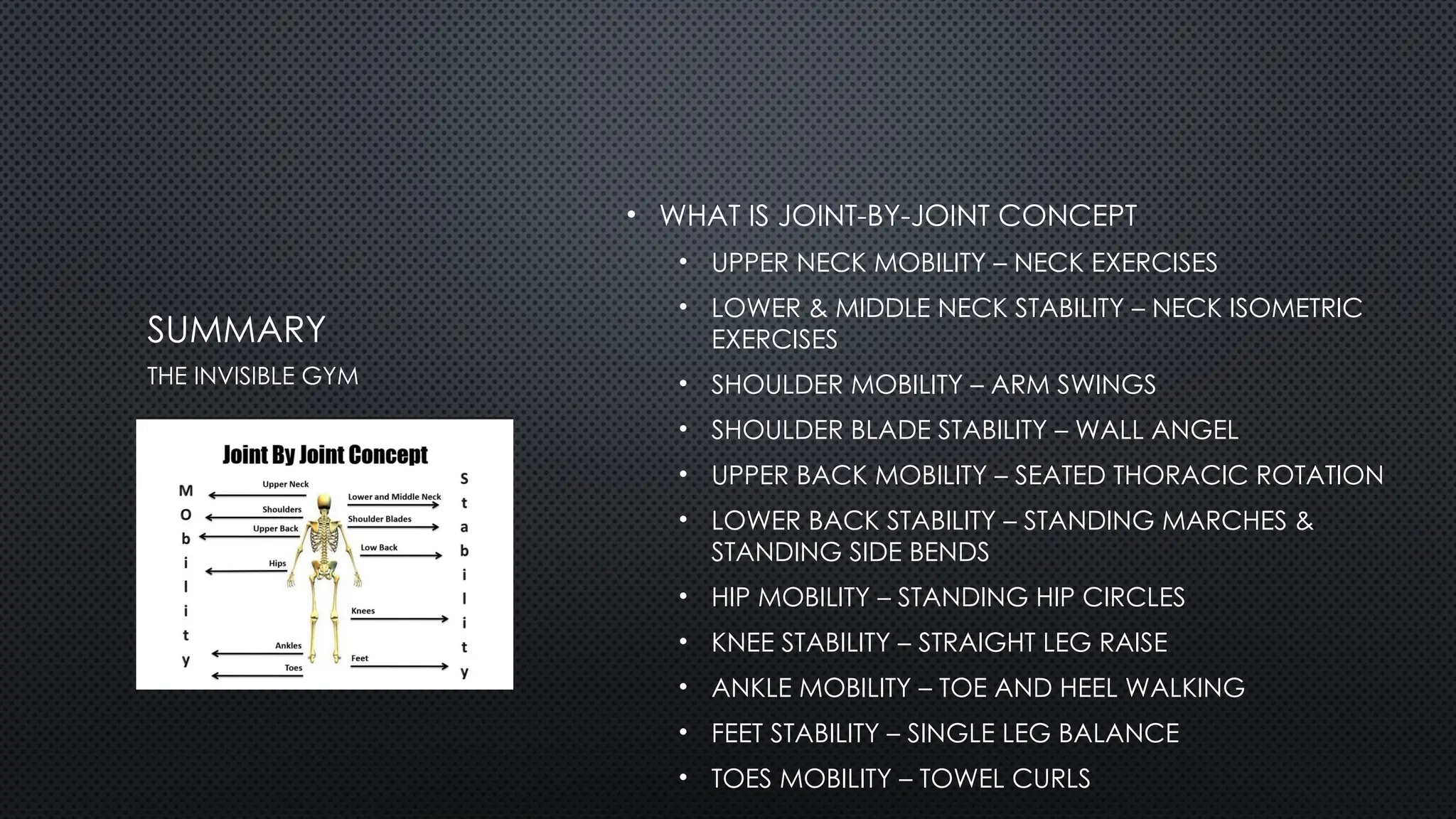SUMMARY
• WHAT IS JOINT-BY-JOINT CONCEPT
• UPPER NECK MOBILITY – NECK EXERCISES
• LOWER & MIDDLE NECK STABILITY – NECK ISOMETRIC
EXERCISES
• SHOULDER MOBILITY – ARM SWINGS
• SHOULDER BLADE STABILITY – WALL ANGEL
• UPPER BACK MOBILITY – SEATED THORACIC ROTATION
• LOWER BACK STABILITY – STANDING MARCHES &
STANDING SIDE BENDS
• HIP MOBILITY – STANDING HIP CIRCLES
• KNEE STABILITY – STRAIGHT LEG RAISE
• ANKLE MOBILITY – TOE AND HEEL WALKING
• FEET STABILITY – SINGLE LEG BALANCE
• TOES MOBILITY – TOWEL CURLS
THE INVISIBLE GYM
 