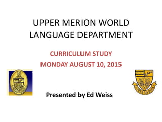 UPPER MERION WORLD
LANGUAGE DEPARTMENT
CURRICULUM STUDY
MONDAY AUGUST 10, 2015
Presented by Ed Weiss
 
