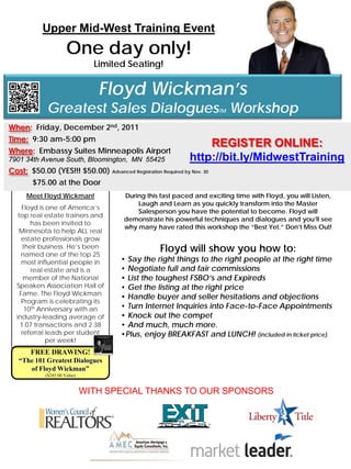 Upper Mid-West Training Event
                       One day only!
                                 Limited Seating!


                                  Floyd Wickman’s
             Greatest Sales Dialogues Workshop                           TM


When: Friday, December 2nd, 2011
Time: 9:30 am-5:00 pm
                                                                   REGISTER ONLINE:
Where: Embassy Suites Minneapolis Airport
7901 34th Avenue South, Bloomington, MN 55425                  http://bit.ly/MidwestTraining
Cost: $50.00 (YES!!! $50.00) Advanced Registration Required by Nov. 30
      $75.00 at the Door
      Meet Floyd Wickman!               During this fast paced and exciting time with Floyd, you will Listen,
                                            Laugh and Learn as you quickly transform into the Master
     Floyd is one of America’s
                                            Salesperson you have the potential to become. Floyd will
   top real estate trainers and
                                        demonstrate his powerful techniques and dialogues and you’ll see
        has been invited to
                                        why many have rated this workshop the “Best Yet.” Don’t Miss Out!
   Minnesota to help ALL real
     estate professionals grow
     their business. He’s been
    named one of the top 25
                                                     Floyd will show you how to:
     most influential people in        • Say the right things to the right people at the right time
        real estate and is a           • Negotiate full and fair commissions
      member of the National           • List the toughest FSBO’s and Expireds
  Speakers Association Hall of         • Get the listing at the right price
    Fame. The Floyd Wickman
                                       • Handle buyer and seller hesitations and objections
     Program is celebrating its
      10th Anniversary with an         • Turn Internet Inquiries into Face-to-Face Appointments
  industry-leading average of          • Knock out the compet
    1.07 transactions and 2.38         • And much, much more.
     referral leads per student        •Plus, enjoy BREAKFAST and LUNCH! (included in ticket price)
              per week!
      FREE DRAWING!
   “The 101 Greatest Dialogues
      of Floyd Wickman”
             ($245.00 Value)


                               WITH SPECIAL THANKS TO OUR SPONSORS
 
