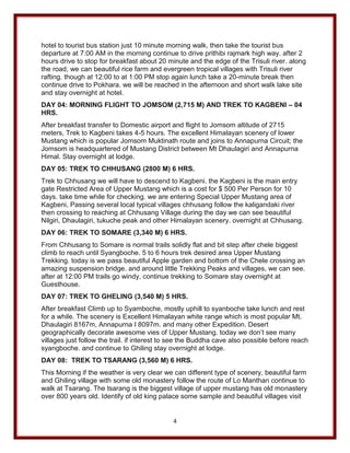 4
hotel to tourist bus station just 10 minute morning walk, then take the tourist bus
departure at 7:00 AM in the morning continue to drive prithibi rajmark high way. after 2
hours drive to stop for breakfast about 20 minute and the edge of the Trisuli river. along
the road, we can beautiful rice farm and evergreen tropical villages with Trisuli river
rafting. though at 12:00 to at 1:00 PM stop again lunch take a 20-minute break then
continue drive to Pokhara. we will be reached in the afternoon and short walk lake site
and stay overnight at hotel.
DAY 04: MORNING FLIGHT TO JOMSOM (2,715 M) AND TREK TO KAGBENI – 04
HRS.
After breakfast transfer to Domestic airport and flight to Jomsom altitude of 2715
meters, Trek to Kagbeni takes 4-5 hours. The excellent Himalayan scenery of lower
Mustang which is popular Jomsom Muktinath route and joins to Annapurna Circuit; the
Jomsom is headquartered of Mustang District between Mt Dhaulagiri and Annapurna
Himal. Stay overnight at lodge.
DAY 05: TREK TO CHHUSANG (2800 M) 6 HRS.
Trek to Chhusang we will have to descend to Kagbeni. the Kagbeni is the main entry
gate Restricted Area of Upper Mustang which is a cost for $ 500 Per Person for 10
days. take time while for checking. we are entering Special Upper Mustang area of
Kagbeni, Passing several local typical villages chhusang follow the kaligandaki river
then crossing to reaching at Chhusang Village during the day we can see beautiful
Nilgiri, Dhaulagiri, tukuche peak and other Himalayan scenery. overnight at Chhusang.
DAY 06: TREK TO SOMARE (3,340 M) 6 HRS.
From Chhusang to Somare is normal trails solidly flat and bit step after chele biggest
climb to reach until Syangboche. 5 to 6 hours trek desired area Upper Mustang
Trekking. today is we pass beautiful Apple garden and bottom of the Chele crossing an
amazing suspension bridge. and around little Trekking Peaks and villages, we can see.
after at 12:00 PM trails go windy, continue trekking to Somare stay overnight at
Guesthouse.
DAY 07: TREK TO GHELING (3,540 M) 5 HRS.
After breakfast Climb up to Syamboche, mostly uphill to syanboche take lunch and rest
for a while. The scenery is Excellent Himalayan white range which is most popular Mt.
Dhaulagiri 8167m, Annapurna I 8097m. and many other Expedition. Desert
geographically decorate awesome vies of Upper Mustang. today we don’t see many
villages just follow the trail. if interest to see the Buddha cave also possible before reach
syangboche. and continue to Ghiling stay overnight at lodge.
DAY 08: TREK TO TSARANG (3,560 M) 6 HRS.
This Morning if the weather is very clear we can different type of scenery, beautiful farm
and Ghiling village with some old monastery follow the route of Lo Manthan continue to
walk at Tsarang. The tsarang is the biggest village of upper mustang has old monastery
over 800 years old. Identify of old king palace some sample and beautiful villages visit
 