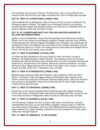 5
the monastery and all area of Tsarang. The Monastery colour and architecture are
awesome with colourful and visit insight monastery then return to lodge stay overnight.
DAY 09: TREK TO LO-MANTHANG (3700M) 5 HRS.
After breakfast trek to LManthanan, takes 5-6 hours on foot to reach Lo-Manthan City
Himalaya kingdom of Nepal. The biggest city of Himalaya, before lo-man passing
several river and bridges with deserted scenery and continue to Lo-Manthan when we
reach Lo-Manthan than stay overnight at lodge.
DAY 10: AT LO-MANTHANG REST DAY FOR EXPLORATION AROUND ITS
VILLAGE AND MONASTERIES.
Explore a day at Lo-Manthan, Today after the breakfast visit to Monastery and King
Palace. the lo man thang is the Himalayan kingdom of Nepal. there are many different
things decorate with colourful Villages and biggest city in Himalaya. Our local guide will
describe the history of lo-Manthan City and Cultures. then realizes all trekkers are paid
why $ 500 per person for 10 days. the nearby area has some other local villages if have
time to visit can do short seeing. stay overnight.
DAY 11: TREK TO DHAKMAR (3,810 M) 6 HRS.
This Morning takes Breakfast at the same lodge our team and starts Journey to
Dhakmar, the beginning part is uphill to Gompa. The amazing scenery of the Upper
Mustang area with lots of history about Gompas when we reach monastery the lama will
explain to us. Ancient history and cultures, take lunch continue to Dhakmar. but today
don’t pass many villages because the trail path is the Upper route. anyway,y scenery is
perfect. and little colder then Lo-Manthang. stay overnight.
DAY 12: TREK TO SYANGBOCHE (3,540M) 6 HRS.
Beautiful Upper Mustang Valley after Dhakmar, take breakfast to follow the trail to
Ghami. The Ghami is also the biggest village and Monastery also a popular route.
There is some farm product by a foreigner. And nice Apple garden, take lunch at Ghami
and continue to Syangboche. today we are following same to return Upper Mustang
Trekking Route Stay overnight.
DAY 13: TREK TO CHHUSANG (2,800M) 6 HRS.
Syanboche to Chhusang is big downhill and passing some little villages as Samar,
bhena, and Chele. A thousand meters Descending to Kaligandaki River, during the day
more windy boundary of Kaligandaki valley and stop for Chhusang stay overnight.
DAY 14: TREK TO KAGBENI (2,830 M) 5 HRS.
The Chhusang to Kagbeni we have to leave a little early in the Morning. if we take
breakfast little Early then we can walk follow to Kagbeni. because after at 12:00 PM.
very strong windy until Kagbeni, when we reach Restricted Permit checkout point. we
have mentioned our Upper Mustang Trekking Permit and Complete the 10 days upper
Valley stay overnight Kagbeni.
DAY 15: TREK TO JOMSOM (2, 715 M) 4 HOURS.
 