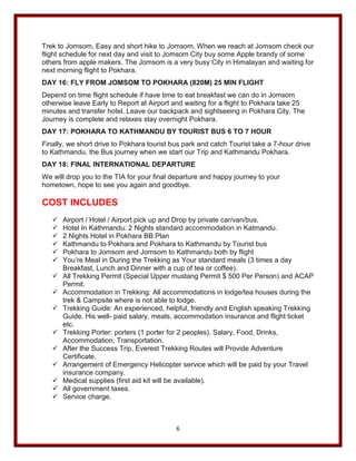 6
Trek to Jomsom, Easy and short hike to Jomsom. When we reach at Jomsom check our
flight schedule for next day and visit to Jomsom City buy some Apple brandy of some
others from apple makers. The Jomsom is a very busy City in Himalayan and waiting for
next morning flight to Pokhara.
DAY 16: FLY FROM JOMSOM TO POKHARA (820M) 25 MIN FLIGHT
Depend on time flight schedule if have time to eat breakfast we can do in Jomsom
otherwise leave Early to Report at Airport and waiting for a flight to Pokhara take 25
minutes and transfer hotel. Leave our backpack and sightseeing in Pokhara City. The
Journey is complete and relaxes stay overnight Pokhara.
DAY 17: POKHARA TO KATHMANDU BY TOURIST BUS 6 TO 7 HOUR
Finally, we short drive to Pokhara tourist bus park and catch Tourist take a 7-hour drive
to Kathmandu. the Bus journey when we start our Trip and Kathmandu Pokhara.
DAY 18: FINAL INTERNATIONAL DEPARTURE
We will drop you to the TIA for your final departure and happy journey to your
hometown, hope to see you again and goodbye.
COST INCLUDES
✓ Airport / Hotel / Airport pick up and Drop by private car/van/bus.
✓ Hotel In Kathmandu: 2 Nights standard accommodation in Katmandu.
✓ 2 Nights Hotel in Pokhara BB Plan
✓ Kathmandu to Pokhara and Pokhara to Kathmandu by Tourist bus
✓ Pokhara to Jomsom and Jomsom to Kathmandu both by flight
✓ You’re Meal in During the Trekking as Your standard meals (3 times a day
Breakfast, Lunch and Dinner with a cup of tea or coffee).
✓ All Trekking Permit (Special Upper mustang Permit $ 500 Per Person) and ACAP
Permit.
✓ Accommodation in Trekking: All accommodations in lodge/tea houses during the
trek & Campsite where is not able to lodge.
✓ Trekking Guide: An experienced, helpful, friendly and English speaking Trekking
Guide. His well- paid salary, meals, accommodation insurance and flight ticket
etc.
✓ Trekking Porter: porters (1 porter for 2 peoples). Salary, Food, Drinks,
Accommodation, Transportation.
✓ After the Success Trip, Everest Trekking Routes will Provide Adventure
Certificate.
✓ Arrangement of Emergency Helicopter service which will be paid by your Travel
insurance company.
✓ Medical supplies (first aid kit will be available).
✓ All government taxes.
✓ Service charge.
 