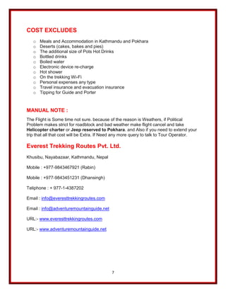 7
COST EXCLUDES
o Meals and Accommodation in Kathmandu and Pokhara
o Deserts (cakes, bakes and pies)
o The additional size of Pots Hot Drinks
o Bottled drinks
o Boiled water
o Electronic device re-charge
o Hot shower
o On the trekking Wi-Fi
o Personal expenses any type
o Travel insurance and evacuation insurance
o Tipping for Guide and Porter
MANUAL NOTE :
The Flight is Some time not sure. because of the reason is Weathers, if Political
Problem makes strict for roadblock and bad weather make flight cancel and take
Helicopter charter or Jeep reserved to Pokhara. and Also if you need to extend your
trip that all that cost will be Extra. If Need any more query to talk to Tour Operator.
Everest Trekking Routes Pvt. Ltd.
Khusibu, Nayabazaar, Kathmandu, Nepal
Mobile : +977-9843467921 (Rabin)
Mobile : +977-9843451231 (Dhansingh)
Teliphone : + 977-1-4387202
Email : info@everesttrekkingroutes.com
Email : info@adventuremountainguide.net
URL:- www.everesttrekkingroutes.com
URL:- www.adventuremountainguide.net
 