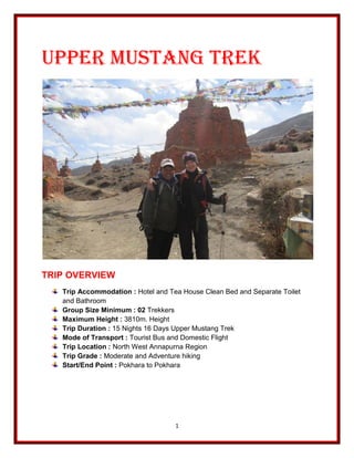 1
Upper Mustang Trek
TRIP OVERVIEW
Trip Accommodation : Hotel and Tea House Clean Bed and Separate Toilet
and Bathroom
Group Size Minimum : 02 Trekkers
Maximum Height : 3810m. Height
Trip Duration : 15 Nights 16 Days Upper Mustang Trek
Mode of Transport : Tourist Bus and Domestic Flight
Trip Location : North West Annapurna Region
Trip Grade : Moderate and Adventure hiking
Start/End Point : Pokhara to Pokhara
 