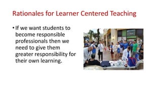 Rationales for Learner Centered Teaching
• If we want students to
become responsible
professionals then we
need to give them
greater responsibility for
their own learning.
 