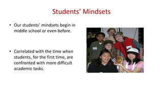 Students’ Mindsets
• Our students’ mindsets begin in
middle school or even before.
• Correlated with the time when
students, for the first time, are
confronted with more difficult
academic tasks.
 