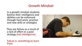 Growth Mindset
In a growth mindset students
believe their intelligence and
abilities can be enhanced
through hard work, practice
and new skills or strategies
They see failure as a result of
a lack of effort or a poor
strategy (not intelligence).
Failure is something to learn
from.
 
