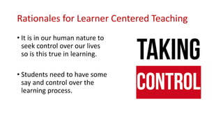 Rationales for Learner Centered Teaching
• It is in our human nature to
seek control over our lives
so is this true in learning.
• Students need to have some
say and control over the
learning process.
 
