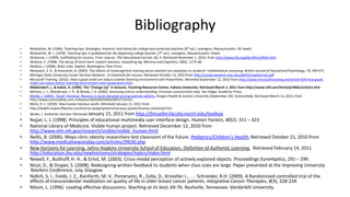 Bibliography
• McKeachie, W. (1994). Teaching tips: Strategies, research, and theory for college and university teachers (9th ed.). Lexington, Massachusetts: DC Heath.
• McKeachie, W. J. (1978). Teaching tips: A guidebook for the beginning college teacher, (7th ed.). Lexington, Massachusetts: Heath.
• McKenzie, J. (1999). Scaffolding for success. From now on: The Educational Journal, (9), 4. Retrieved November 1, 2010, from http://www.fno.org/dec99/scaffold.html
• McKone, E. (1998). The decay of short-term implicit memory: Unpacking lag. Memory and Cognition, 26(6), 1173–86.
• Medina, J. (2008). Brain rules. Seattle, Washington: Pear Press.
• Mevarech, Z. R., & Kramarski, B. (2003). The effects of metacognitive training versus worked-out examples on students' mathematical reasoning. British Journal of Educational Psychology, 73, 449-471.
• Michigan State University Career Services Network. 12 Essentials for success. Retrieved October 12, 2010 from http://careernetwork.msu.edu/pdf/Competencies.pdf
• Microsoft Training. (2010). How a good smell can induce a better learning environment with PowerPoint. Retrieved September 12, 2010 from http://www.microsofttraining.net/article-924-how-good-
smell-can-induce-better-learning-environment-with-powerpoint.html
• Middendorf, J., & Kalish, A. (1996). The "Change-Up" in lectures. Teaching Resources Center, Indiana University. Retrieved March 1, 2011 from http://www.ntlf.com/html/pi/9601/article1.htm
• Mintzes, J. J., Wandersee, J. H., & Novak, J. D. (2000). Assessing science understanding: A human constructivist view. San Diego: Academic Press.
• Modie, J. (2003). 'Good' chemical: Neurons in brain elevated among exercise addicts. Oregon Health & Science University (September 29). ScienceDaily. Retrieved March 13, 2011, from
http://www.sciencedaily.com /releases/2003/09/030929053719.htm
• Mohs, R. C. (2010). How human memory works. Retrieved January 11, 2011 from
• http://health.howstuffworks.com/human-body/systems/nervous-system/human-memory4.htm
• Muller, J. Authentic tool box. Retrieved January 15, 2011 from http://jfmueller.faculty.noctrl.edu/toolbox
• Najjar, L. J. (1998). Principles of educational multimedia user interface design. Human Factors, 40(2): 311 – 323
• National Library of Medicine. Visible human project. Retrieved December 12, 2010 from
http://www.nlm.nih.gov/research/visible/visible_human.html
• Nellis, B. (2006). Mayo clinic obesity researchers test classroom of the future. Pediatrics/Children's Health, Retrieved October 15, 2010 from
http://www.medicalnewstoday.com/articles/39630.php
• New Horizons for Learning. Johns Hopkins University School of Education, Definition of Authentic Learning. Retrieved February 14, 2011
http://education.jhu.edu/newhorizons/strategies/topics/index.html
• Newell, F., Bulthoff, H. H., & Ernst, M. (2003). Cross-modal perception of actively explored objects. Proceedings EuroHaptics, 291 – 299.
• Nicol, D., & Draper, S. (2008). Redesigning written feedback to students when class sizes are large. Paper presented at the Improving University
Teachers Conference, July, Glasgow.
• Nidich, S. I., Fields, J. Z., Rainforth, M. V., Pomerantz, R., Cella, D., Kristeller J., . . . Schneider, R.H. (2009). A Randomized controlled trial of the
effects of transcendental meditation on quality of life in older breast cancer patients. Integrative Cancer Therapies, 8(3), 228-234.
• Nilson, L. (1996). Leading effective discussions. Teaching at its best, 69-76. Nashville, Tennessee: Vanderbilt University.
 