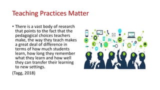 Teaching Practices Matter
• There is a vast body of research
that points to the fact that the
pedagogical choices teachers
make, the way they teach makes
a great deal of difference in
terms of how much students
learn, how long they remember
what they learn and how well
they can transfer their learning
to new settings.
(Tagg, 2018)
 