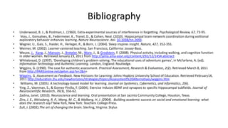 Bibliography
• Underwood, B. J., & Postman, L. (1960). Extra-experimental sources of interference in forgetting. Psychological Review, 67, 73-95.
• Voss, J., Gonsalves, B., Federmeier, K., Tranel, D., & Cohen, Neal. (2010). Hippocampal brain-network coordination during volitional
exploratory behavior enhances learning. Nature Neuroscience. doi: 10.1038/nn.2693.
• Wagner, U., Gais, S., Haider, H., Verleger, R., & Born, J. (2004). Sleep inspires insight. Nature, 427, 352-355.
• Weimer, M. (2002). Learner-centered teaching. San Francisco, California: Jossey-Bass.
• Weuve, J., Kang, J., Manson, J., Breteler, M., Ware, J., & Grodstein, F. (2008). Physical activity, including walking, and cognitive function
in older women. Retrieved January 23, 2011 from http://jama.ama-assn.org/content/292/12/1454.abstract
• Whitebread, D. (1997). ‘Developing children's problem-solving: The educational uses of adventure games', in McFarlane, A. (ed).
Information Technology and Authentic Learning. London, England: Routledge.
• Wiggins, G. (1990). The case for authentic assessment. Practical Assessment, Research & Evaluation, 2(2). Retrieved March 8, 2011
from http://PAREonline.net/getvn.asp?v=2&n=
• Wiggins, G. Assessment as Feedback. New Horizons for Learning: Johns Hopkins University School of Education. Retrieved February14,
2011 http://education.jhu.edu/newhorizons/strategies/topics/Assessment%20Alternatives/wiggins.htm
• Williams, M. (2005). A technology-based model for learning. Journal on Systemics, Cybernetics, and Informatics, 2(6).
• Ying, Z., Vaynman, S., & Gomez-Pinilla, F. (2004). Exercise induces BDNF and synapses to specific hippocampal subfields. Journal of
Neuroscientific Research, 76(3), 356-62.
• Zadina, Janet. (2010). Neuroscience and learning. Oral presentation at San Jacinto Community College, Houston, Texas.
• Zins, J. E., Weissberg, R. P., Wang, M. C., & Walberg, H. J. (2004). Building academic success on social and emotional learning: what
does the research say? New York, New York: Teachers College Press.
• Zull, J. (2002).The art of changing the brain. Sterling, Virginia: Stylus
 