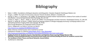 Bibliography
• Baker, C. (2001). Foundations of bilingual education and bilingualism. Clevedon [England]: Multilingual Matters Ltd.
• Horgan, J. (2009). The myth of mind control. Discover Presents the Brain, William C. Hostetter, NY.
• Koenig, O., Reiss, L. P., & Kosslyn, S. M. (1990). The development of spatial relation representations: Evidence from studies of cerebral
lateralization. Journal of Experimental Child Psychology, 50, 119-130.
• Lindsay, D., Hagan, L., Read, J., Wade, K., & Garry, M. (2004). True photographs and false memories. Psychological Science, 15, 149-154.
• Marian, V., Spivey, M., & Hirsch, J. (2003). Shared and separate systems in bilingual language processing: Converging evidence from
eyetracking and brain imaging. Brain and Language, 86, 70-82.
Brain Energy Metabolism An Integrated Cellular Perspective
Pierre J. Magistretti, Luc Pellerin, and Jean-Luc Martin
http://www.acnp.org/g4/gn401000064/ch064.html
• Water enhances mental function and is essential to survival
• Published on October 15, 2010 by Joshua Gowin, Ph.D. in You, Illuminated
• http://www.psychologytoday.com/blog/you-illuminated/201010/why-your-brain-needs-water
• Feeding the Brain for Academic Success: How Nutrition and Hydration Boost Learning Philippa Norman MD,
MPHhttp://www.healthybrainforlife.com/articles/school-health-and-nutrition/feeding-the-brain-for-academic-success-how
• The Handbook of Brain Theory and Neural Networks: Second Edition
• By Michael A. Arbib 2003
 