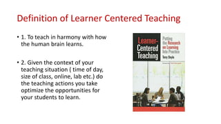 Definition of Learner Centered Teaching
• 1. To teach in harmony with how
the human brain learns.
• 2. Given the context of your
teaching situation ( time of day,
size of class, online, lab etc.) do
the teaching actions you take
optimize the opportunities for
your students to learn.
 