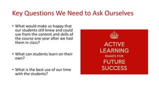 Key Questions We Need to Ask Ourselves
• What would make us happy that
our students still knew and could
use from the content and skills of
the course one year after we had
them in class?
• What can students learn on their
own?
• What is the best use of our time
with the students?
 