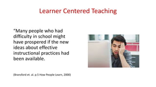 Learner Centered Teaching
“Many people who had
difficulty in school might
have prospered if the new
ideas about effective
instructional practices had
been available.
(Bransford et. al. p.5 How People Learn, 2000)
 