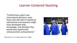 Learner Centered Teaching
“Furthermore, given new
instructional practices, even
those who did well in traditional
educational environments might
have developed skills,
knowledge, and attitudes that
would have significantly
enhanced their achievements.”
(Bransford et. al. p.5 How People Learn, 2000)
 